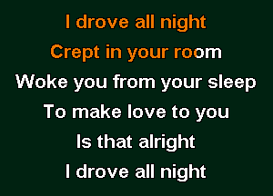 I drove all night
Crept in your room
Woke you from your sleep

To make love to you
Is that alright
I drove all night