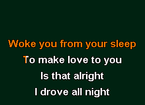 Woke you from your sleep

To make love to you
Is that alright
I drove all night