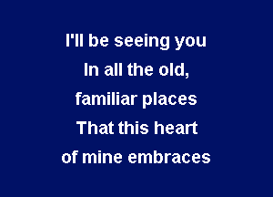 I'll be seeing you
In all the old,

familiar places
That this heart
of mine embraces