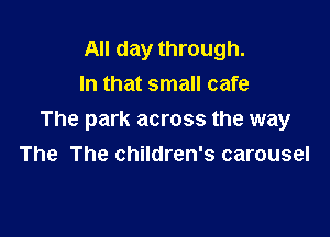 All day through.
In that small cafe

The park across the way
The The children's carousel