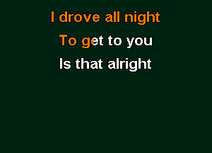 I drove all night

To get to you
Is that alright