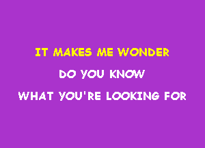 IT MAKES ME WONDER
DO YOU KNOW

WHAT YOU'RE LOOKING FOR