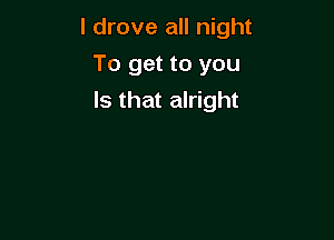 I drove all night

To get to you
Is that alright