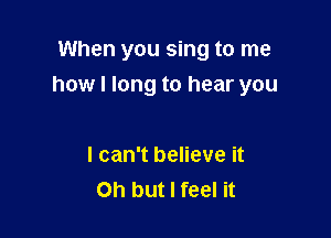 When you sing to me

how I long to hear you

I can't believe it
Oh but I feel it