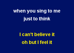 when you sing to me
just to think

I can't believe it
oh but I feel it