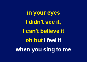 in your eyes
I didn't see it,

I can't believe it
oh but I feel it

when you sing to me