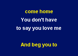 come home
You don't have
to say you love me

And beg you to