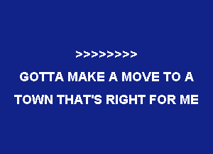 GOTTA MAKE A MOVE TO A

TOWN THAT'S RIGHT FOR ME
