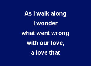 As I walk along
I wonder

what went wrong
with our love,

a love that