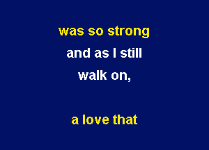 was so strong

and as I still
walk on,

a love that