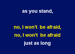 as you stand,

no, I won't be afraid,
no, I won't be afraid

just as long