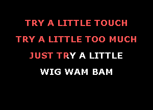 TRY A LITTLE TOUCH
TRY A LITTLE TOO MUCH
JUST TRY A LITTLE
WIG WAM BAM