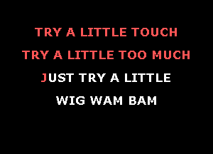 TRY A LITTLE TOUCH
TRY A LITTLE TOO MUCH
JUST TRY A LITTLE
WIG WAM BAM