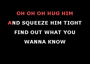 OH OH OH HUG HIM
AND SQUEEZE HIM TIGHT
FIND OUT WHAT YOU
WANNA KNOW