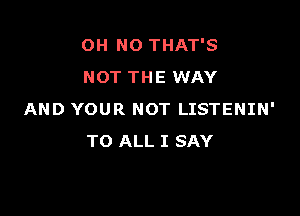 OH NO THAT'S
NOT THE WAY

AND YOUR NOT LISTENIN'
TO ALL I SAY