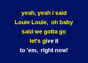 yeah, yeah I said
Louie Louie, oh baby

said we gotta go
let's give it
to 'em, right now!