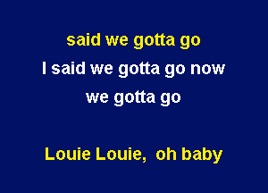 said we gotta go
I said we gotta go now
we gotta go

Louie Louie, oh baby
