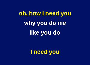 oh, how I need you

why you do me
like you do

I need you