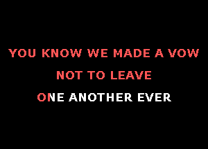 YOU KNOW WE MADE A VOW

NOT TO LEAVE
ONE ANOTHER EVER