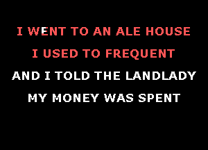 I WENT TO AN ALE HOUSE
I USED TO FREQUENT
AND I TOLD THE LANDLADY
MY MONEY WAS SPENT