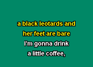 a black leotards and
her feet are bare

Pm gonna drink
a little coffee,