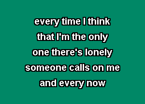 every time I think
that I'm the only

one there's lonely
someone calls on me
and every now