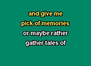 and give me
pick of memories
or maybe rather

gather tales of