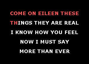 COME ON EILEEN THESE

THINGS THEY ARE REAL

I KNOW HOW YOU FEEL
NOW I MUST SAY
MORE THAN EVER