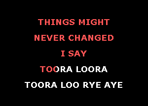 THINGS MIGHT
NEVER CHANGED

I SAY
TOORA LOORA
TOORA LOO RYE AYE