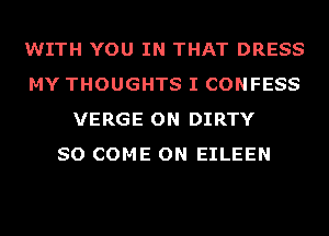 WITH YOU IN THAT DRESS
MY THOUGHTS I CONFESS
VERGE ON DIRTY
SO COME ON EILEEN