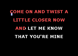 EOME ON AND TWIST A
LITTLE CLOSER NOW
AND LET ME KNOW
THAT YOU'RE MINE

g