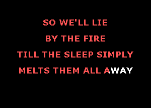 SO WE'LL LIE

BY THE FIRE
TILL THE SLEEP SIMPLY
MELTS THEM ALL AWAY