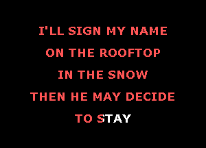 I'LL SIGN MY NAME
ON THE ROOFTOP
IN THE SNOW
THEN HE MAY DECIDE
TO STAY