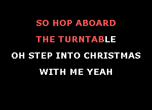 SO HOP ABOARD
THE TURNTABLE

OH STEP INTO CHRISTMAS
WITH ME YEAH