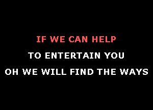 IF WE CAN HELP
TO ENTERTAIN YOU
OH WE WILL FIND THE WAYS