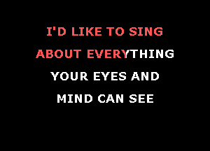 I'D LIKE TO SING
ABOUT EVERYTHING

YOUR EYES AND
MIND CAN SEE