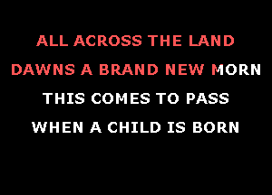 ALL ACROSS THE LAND
DAWNS A BRAND NEW MORN
THIS COMES TO PASS
WHEN A CHILD IS BORN