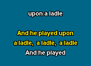 upon a ladle

And he played upon
a ladle, a ladle, a ladle
And he played