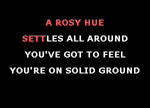 A ROSY HUE
SETTLES ALL AROUND
YOU'VE GOT TO FEEL

YOU'RE ON SOLID GROUND