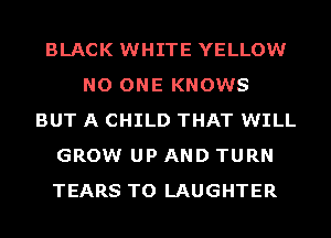 BLACK WHITE YELLOW
NO ONE KNOWS
BUT A CHILD THAT WILL
GROW UP AND TURN
TEARS TO LAUGHTER