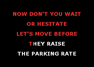 NOW DON'T YOU WAIT
0R HESITATE
LET'S MOVE BEFORE
THEY RAISE
THE PARKING RATE
