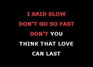I SAID SLOW
DON'T GO SO FAST

DON'T YOU
THINK THAT LOVE
CAN LAST