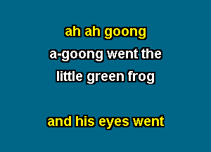 ah ah goong
a-goong went the

little green frog

and his eyes went