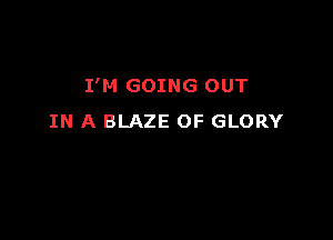 I'M GOING OUT

IN A BLAZE OF GLORY