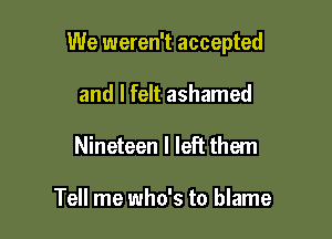 We weren't accepted

and I felt ashamed
Nineteen I left them

Tell me who's to blame