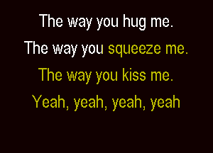 The way you hug me.
The way you squeeze me.
The way you kiss me.

Yeah, yeah, yeah, yeah