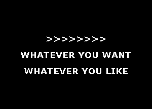 )))- )- )-

WHATEVER YOU WANT
WHATEVER YOU LIKE