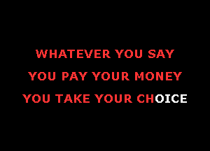 WHATEVER YOU SAY

YOU PAY YOUR MONEY
YOU TAKE YOUR CHOICE