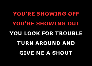 YOU'RE SHOWING OFF
YOU'RE SHOWING OUT
YOU LOOK FOR TROUBLE
TURN AROUND AND
GIVE ME A SHOUT