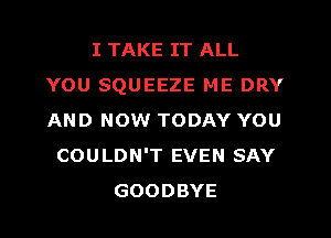 I TAKE IT ALL
YOU SQUEEZE ME DRY
AND NOW TODAY YOU

COULDN'T EVEN SAY
GOODBYE